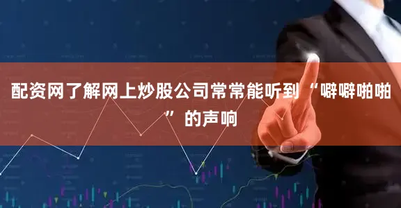 配资网了解网上炒股公司常常能听到 “噼噼啪啪” 的声响