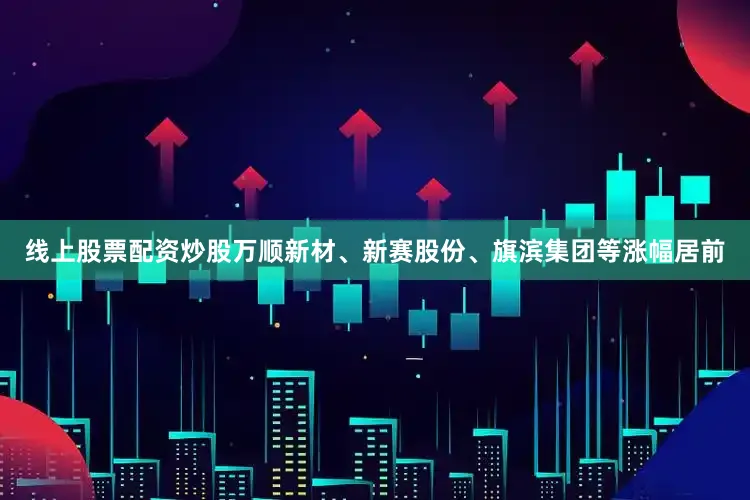 线上股票配资炒股万顺新材、新赛股份、旗滨集团等涨幅居前