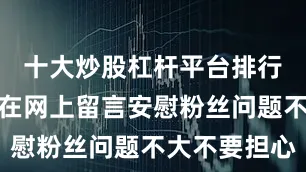 十大炒股杠杆平台排行榜还专门在网上留言安慰粉丝问题不大不要担心