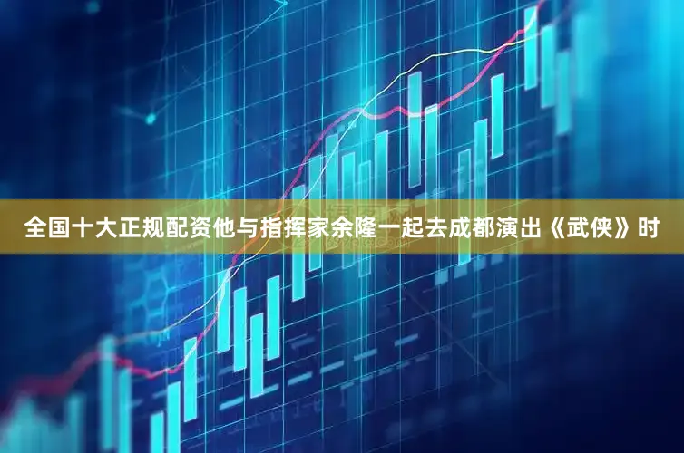 全国十大正规配资他与指挥家余隆一起去成都演出《武侠》时