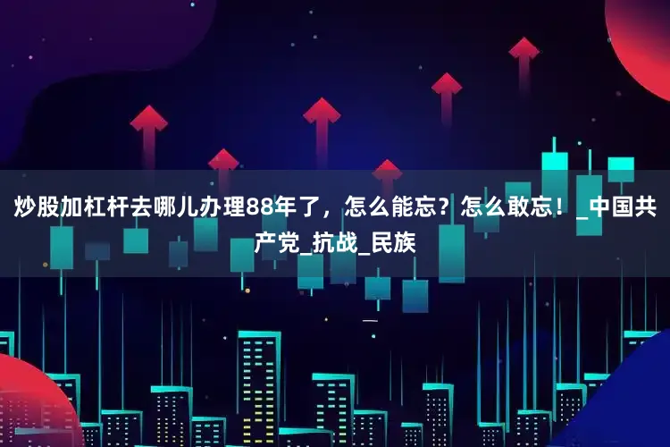 炒股加杠杆去哪儿办理88年了，怎么能忘？怎么敢忘！_中国共产党_抗战_民族