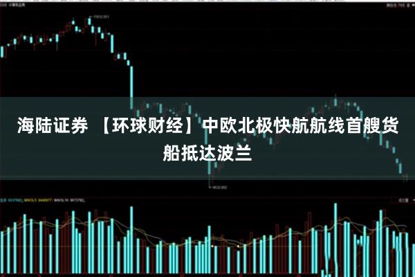 海陆证券 【环球财经】中欧北极快航航线首艘货船抵达波兰