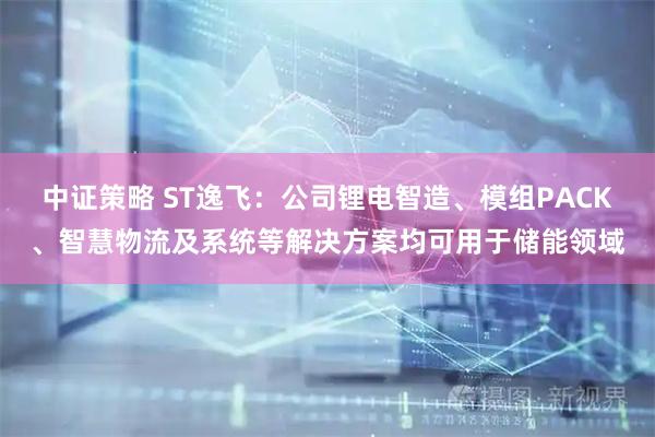 中证策略 ST逸飞：公司锂电智造、模组PACK、智慧物流及系统等解决方案均可用于储能领域