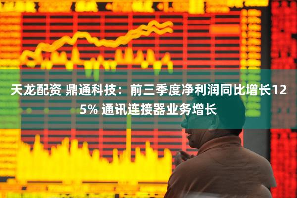 天龙配资 鼎通科技：前三季度净利润同比增长125% 通讯连接器业务增长