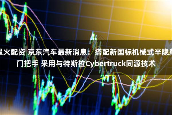 星火配资 京东汽车最新消息：搭配新国标机械式半隐藏门把手 采用与特斯拉Cybertruck同源技术