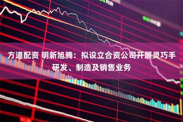 方道配资 明新旭腾：拟设立合资公司开展灵巧手研发、制造及销售业务