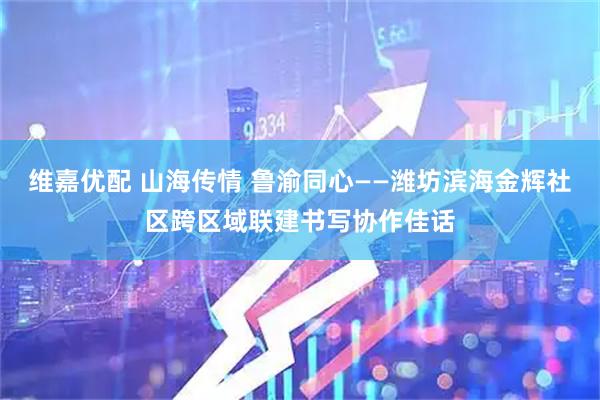 维嘉优配 山海传情 鲁渝同心——潍坊滨海金辉社区跨区域联建书写协作佳话