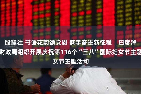 股联社 书语花韵颂党恩 携手奋进新征程│巴彦淖尔市财政局组织开展庆祝第116个“三八”国际妇女节主题活动