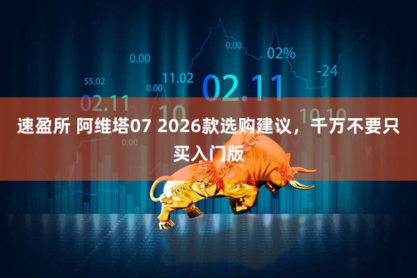 速盈所 阿维塔07 2026款选购建议，千万不要只买入门版