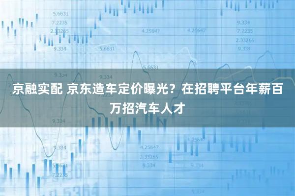 京融实配 京东造车定价曝光？在招聘平台年薪百万招汽车人才
