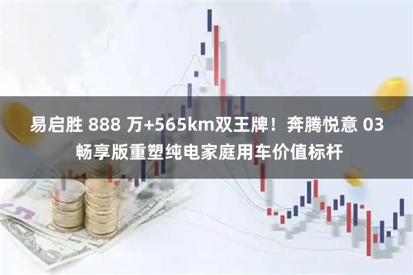 易启胜 888 万+565km双王牌！奔腾悦意 03 畅享版重塑纯电家庭用车价值标杆