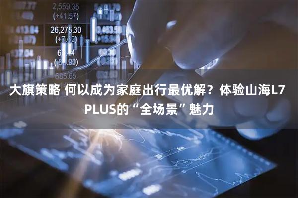 大旗策略 何以成为家庭出行最优解？体验山海L7 PLUS的“全场景”魅力