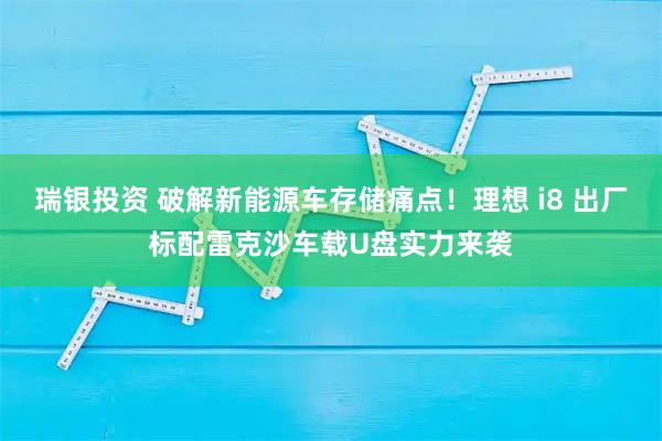 瑞银投资 破解新能源车存储痛点！理想 i8 出厂标配雷克沙车载U盘实力来袭