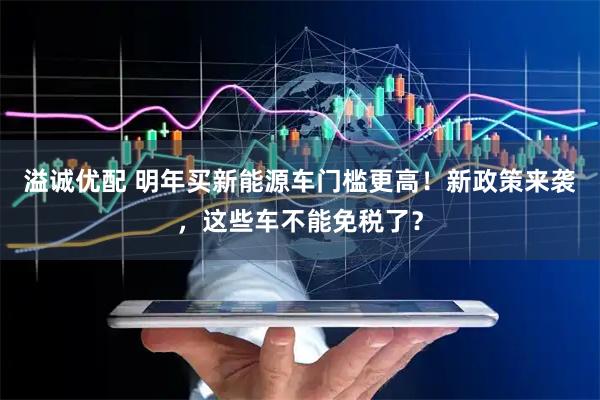 溢诚优配 明年买新能源车门槛更高！新政策来袭，这些车不能免税了？