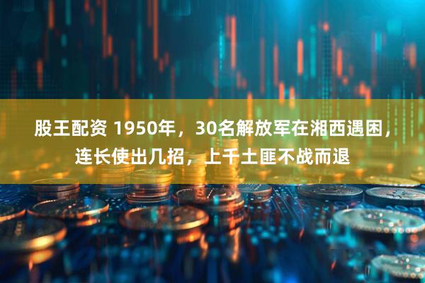 股王配资 1950年，30名解放军在湘西遇困，连长使出几招，上千土匪不战而退