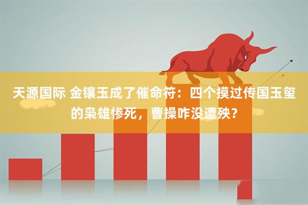 天源国际 金镶玉成了催命符：四个摸过传国玉玺的枭雄惨死，曹操咋没遭殃？