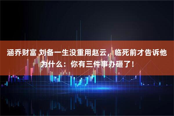 涵乔财富 刘备一生没重用赵云，临死前才告诉他为什么：你有三件事办砸了！