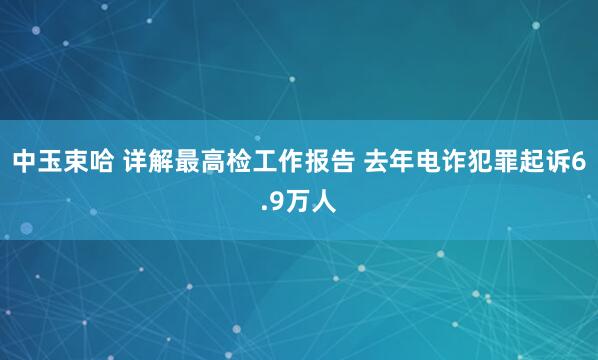 中玉束哈 详解最高检工作报告 去年电诈犯罪起诉6.9万人