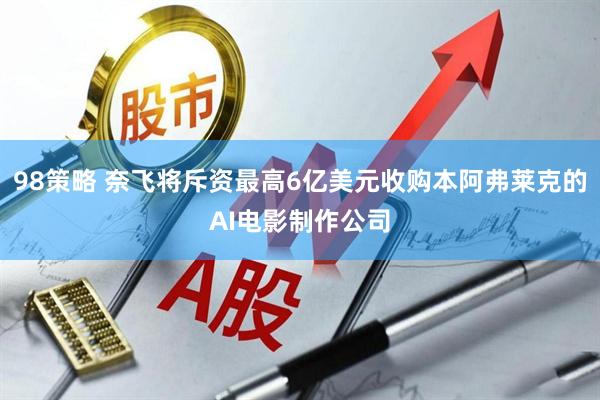 98策略 奈飞将斥资最高6亿美元收购本阿弗莱克的AI电影制作公司