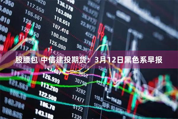 股腰包 中信建投期货：3月12日黑色系早报