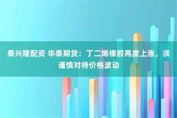 泰兴隆配资 华泰期货：丁二烯橡胶再度上涨，须谨慎对待价格波动