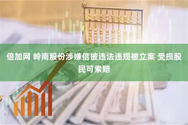 倍加网 岭南股份涉嫌信披违法违规被立案 受损股民可索赔