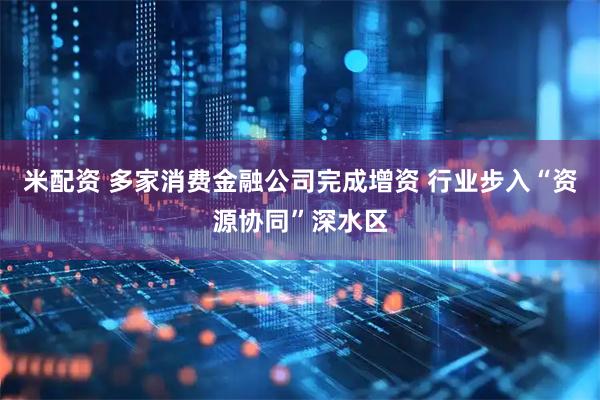米配资 多家消费金融公司完成增资 行业步入“资源协同”深水区