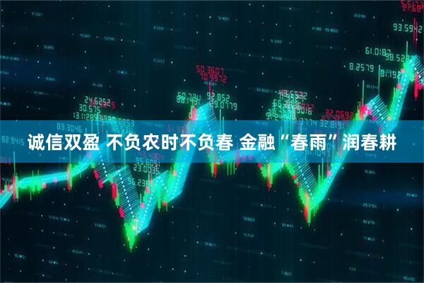 诚信双盈 不负农时不负春 金融“春雨”润春耕