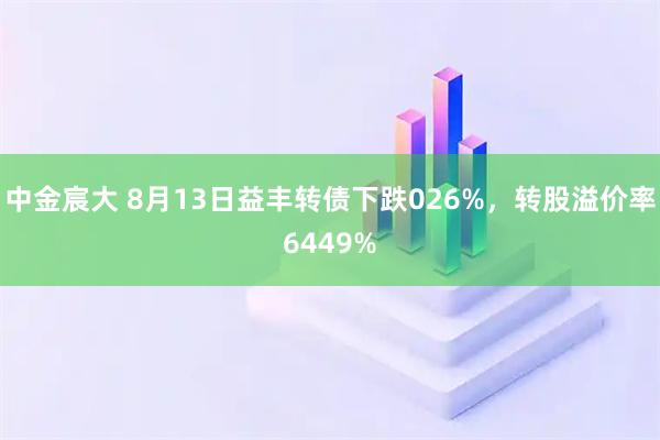 中金宸大 8月13日益丰转债下跌026%，转股溢价率6449%