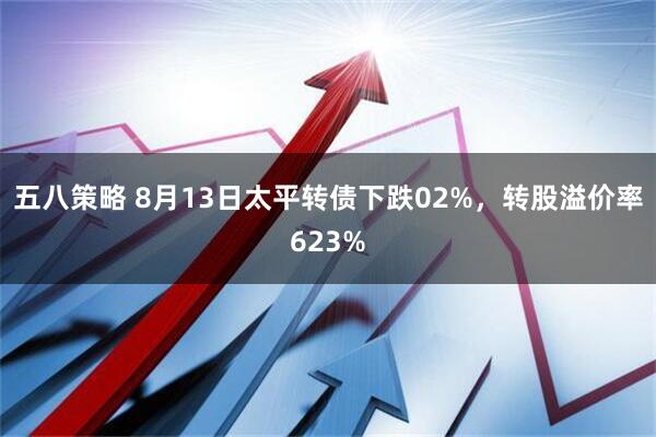 五八策略 8月13日太平转债下跌02%，转股溢价率623%