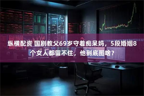 纵横配资 国剧教父69岁守着痴呆妈，5段婚姻8个女人都留不住，他到底图啥？