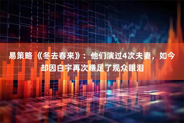 易策略 《冬去春来》：他们演过4次夫妻，如今却因白宇再次赚足了观众眼泪