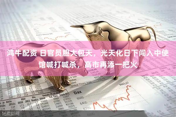 鸿牛配资 日官员胆大包天，光天化日下闯入中使馆喊打喊杀，高市再添一把火