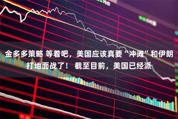 金多多策略 等着吧，美国应该真要“冲滩”和伊朗打地面战了！ 截至目前，美国已经派