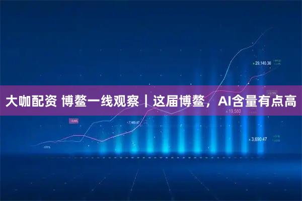 大咖配资 博鳌一线观察｜这届博鳌，AI含量有点高