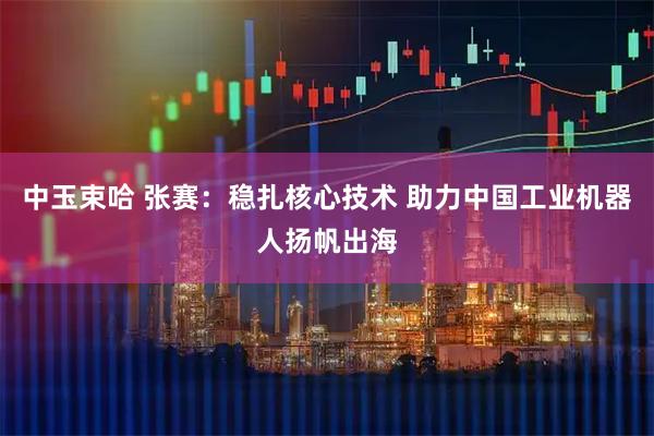 中玉束哈 张赛：稳扎核心技术 助力中国工业机器人扬帆出海