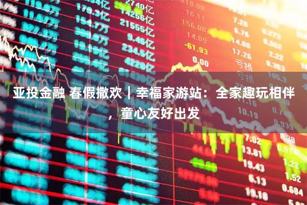 亚投金融 春假撒欢｜幸福家游站：全家趣玩相伴，童心友好出发