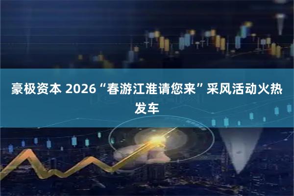 豪极资本 2026“春游江淮请您来”采风活动火热发车