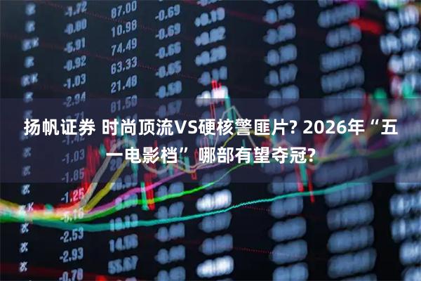 扬帆证券 时尚顶流VS硬核警匪片? 2026年“五一电影档” 哪部有望夺冠?