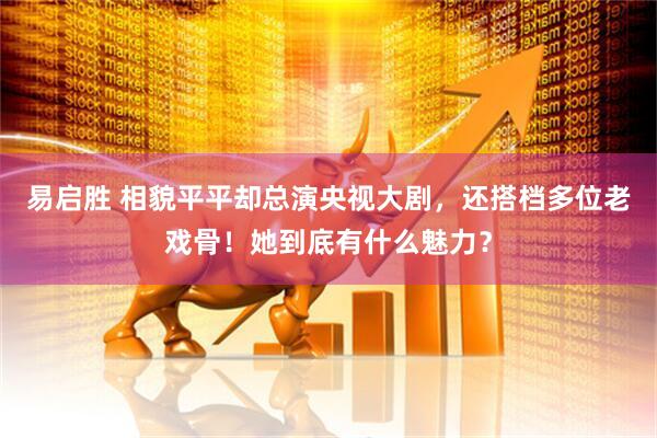 易启胜 相貌平平却总演央视大剧，还搭档多位老戏骨！她到底有什么魅力？