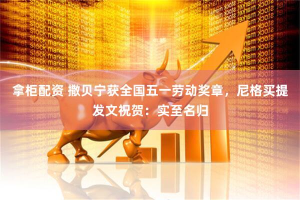 拿柜配资 撒贝宁获全国五一劳动奖章，尼格买提发文祝贺：实至名归