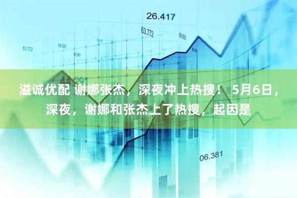 溢诚优配 谢娜张杰，深夜冲上热搜！ 5月6日，深夜，谢娜和张杰上了热搜，起因是