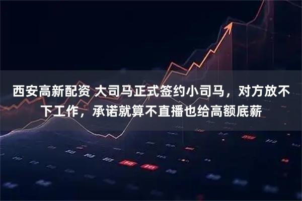 西安高新配资 大司马正式签约小司马，对方放不下工作，承诺就算不直播也给高额底薪