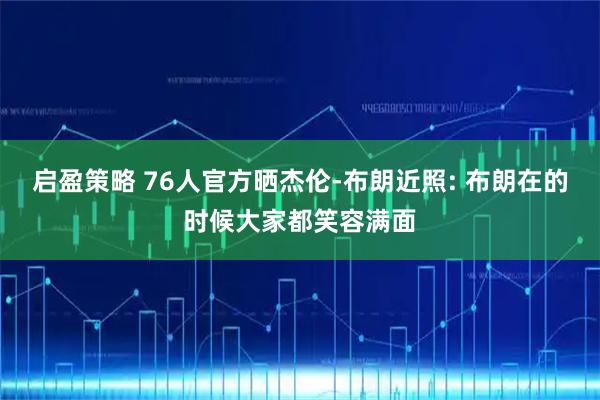 启盈策略 76人官方晒杰伦-布朗近照: 布朗在的时候大家都笑容满面